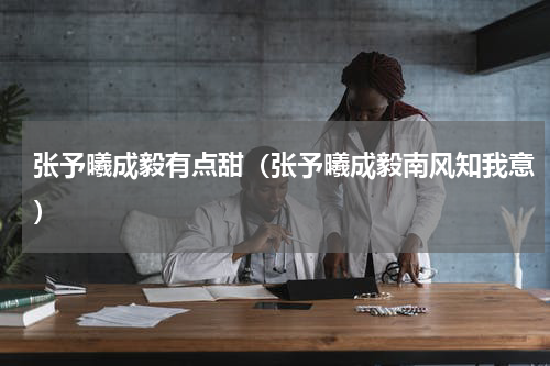 张予曦成毅有点甜（张予曦成毅南风知我意）