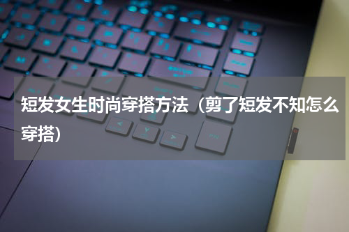 短发女生时尚穿搭方法（剪了短发不知怎么穿搭）