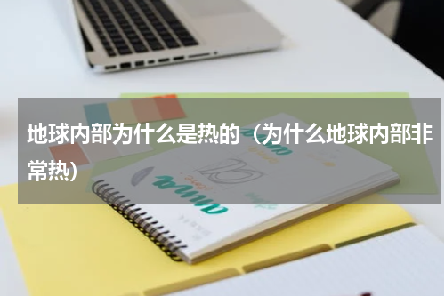 地球内部为什么是热的（为什么地球内部非常热）
