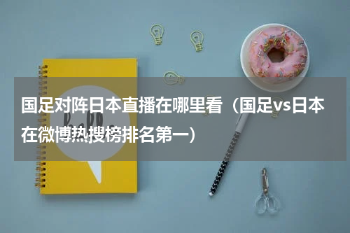 国足对阵日本直播在哪里看（国足vs日本在微博热搜榜排名第一）