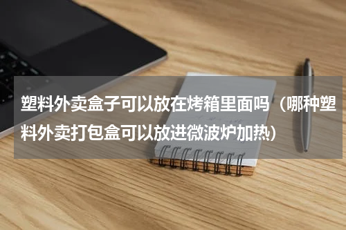 塑料外卖盒子可以放在烤箱里面吗（哪种塑料外卖打包盒可以放进微波炉加热）