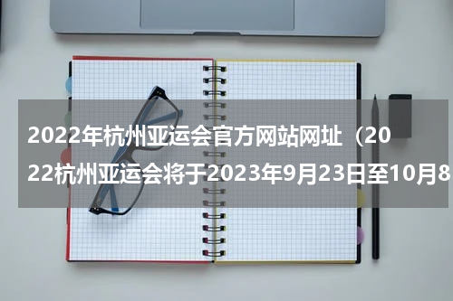 2022年杭州亚运会官方网站网址（2022杭州亚运会将于2023年9月23日至10月8日举行）