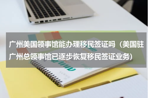 广州美国领事馆能办理移民签证吗（美国驻广州总领事馆已逐步恢复移民签证业务）