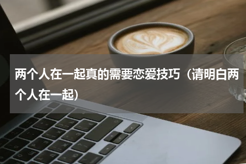 两个人在一起真的需要恋爱技巧（请明白两个人在一起）