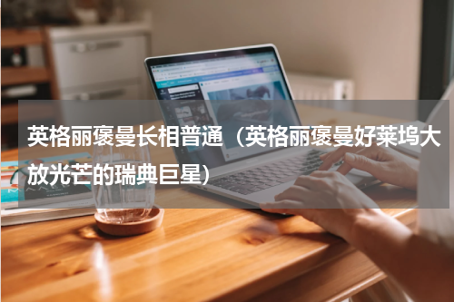 英格丽褒曼长相普通（英格丽褒曼好莱坞大放光芒的瑞典巨星）