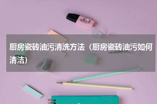 厨房瓷砖油污清洗方法（厨房瓷砖油污如何清洁）