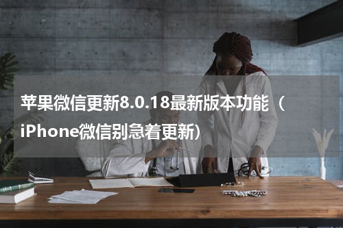 苹果微信更新8.0.18最新版本功能（iPhone微信别急着更新）
