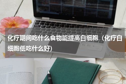 化疗期间吃什么食物能提高白细胞（化疗白细胞低吃什么好）
