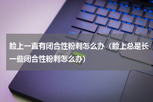 脸上一直有闭合性粉刺怎么办（脸上总是长一些闭合性粉刺怎么办）