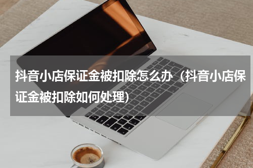 抖音小店保证金被扣除怎么办（抖音小店保证金被扣除如何处理）