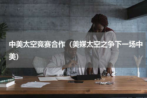 中美太空竞赛合作（美媒太空之争下一场中美）