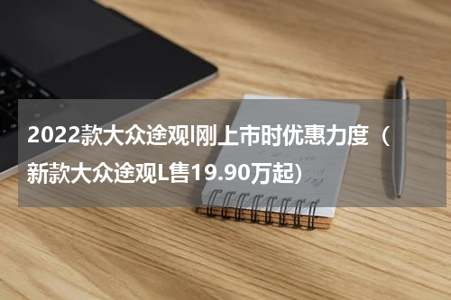 2022款大众途观l刚上市时优惠力度（新款大众途观L售19.90万起）