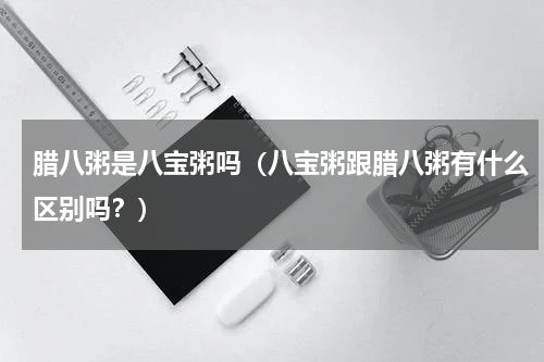 腊八粥是八宝粥吗（八宝粥跟腊八粥有什么区别吗？）