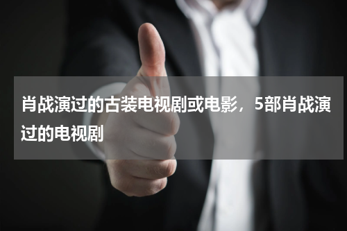 肖战演过的古装电视剧或电影，5部肖战演过的电视剧