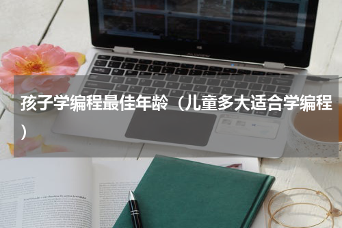 孩子学编程最佳年龄（儿童多大适合学编程）