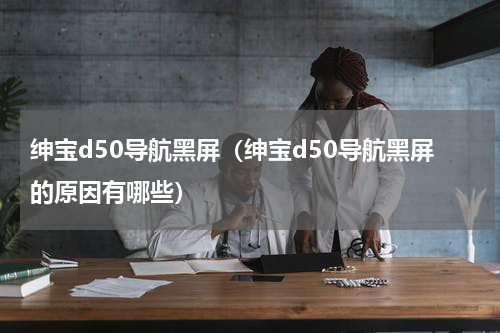 绅宝d50导航黑屏（绅宝d50导航黑屏的原因有哪些）