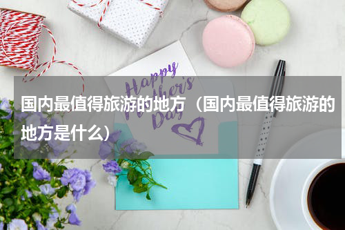 国内最值得旅游的地方（国内最值得旅游的地方是什么）