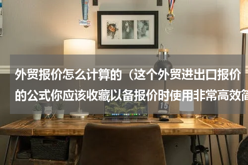 外贸报价怎么计算的（这个外贸进出口报价的公式你应该收藏以备报价时使用非常高效简捷）