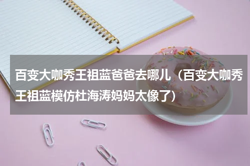 百变大咖秀王祖蓝爸爸去哪儿（百变大咖秀王祖蓝模仿杜海涛妈妈太像了）