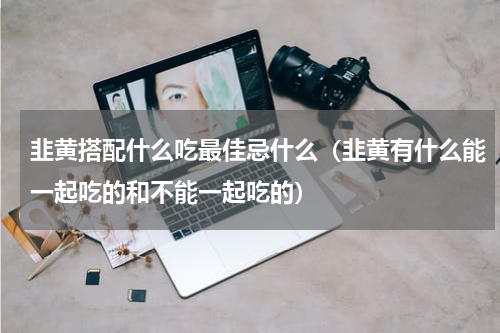 韭黄搭配什么吃最佳忌什么（韭黄有什么能一起吃的和不能一起吃的）