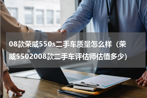 08款荣威550s二手车质量怎么样（荣威5502008款二手车评估师估值多少）