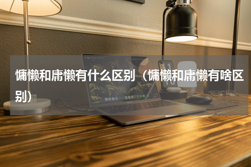 慵懒和庸懒有什么区别（慵懒和庸懒有啥区别）