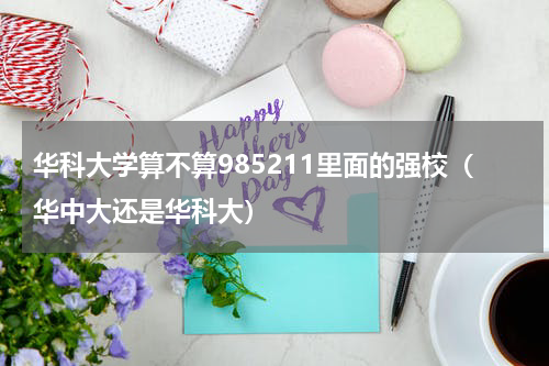 华科大学算不算985211里面的强校（华中大还是华科大）