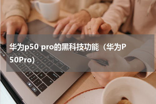 华为p50 pro的黑科技功能（华为P50Pro）