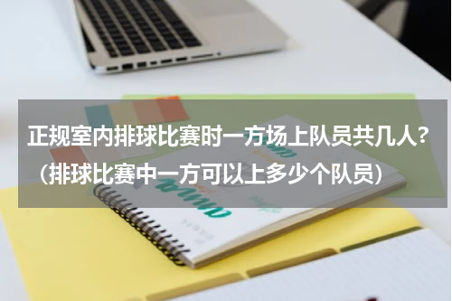 正规室内排球比赛时一方场上队员共几人?（排球比赛中一方可以上多少个队员）