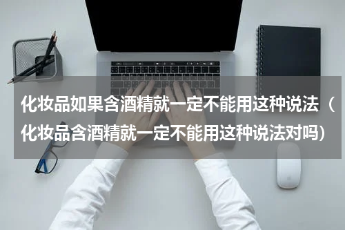 化妆品如果含酒精就一定不能用这种说法（化妆品含酒精就一定不能用这种说法对吗）
