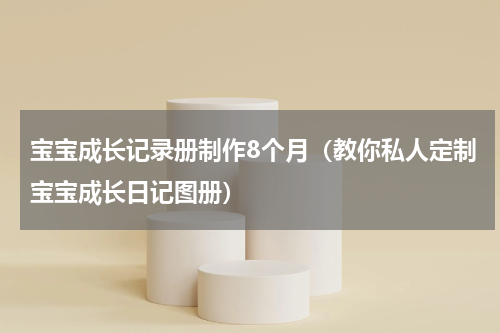 宝宝成长记录册制作8个月（教你私人定制宝宝成长日记图册）