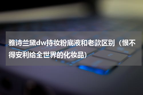 雅诗兰黛dw持妆粉底液和老款区别（恨不得安利给全世界的化妆品）