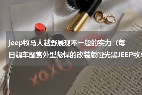jeep牧马人越野展现不一般的实力（每日靓车图赏外型彪悍的改装版哑光黑JEEP牧马人）