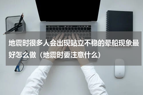 地震时很多人会出现站立不稳的晕船现象最好怎么做（地震时要注意什么）