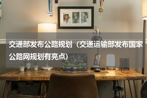 交通部发布公路规划（交通运输部发布国家公路网规划有亮点）