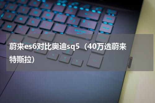 蔚来es6对比奥迪sq5（40万选蔚来特斯拉）