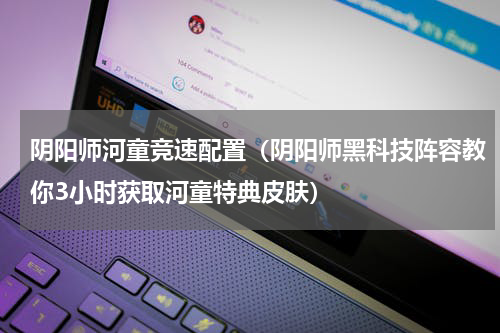 阴阳师河童竞速配置（阴阳师黑科技阵容教你3小时获取河童特典皮肤）