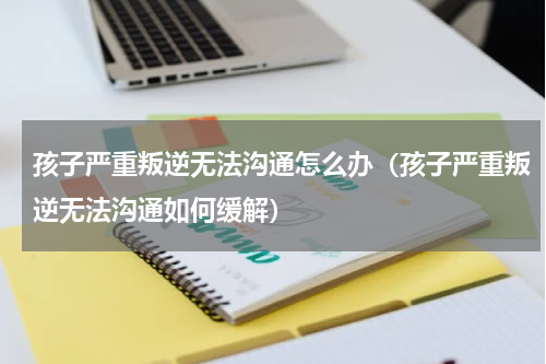 孩子严重叛逆无法沟通怎么办（孩子严重叛逆无法沟通如何缓解）