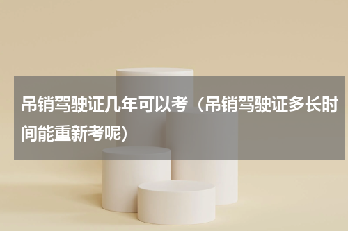 吊销驾驶证几年可以考（吊销驾驶证多长时间能重新考呢）