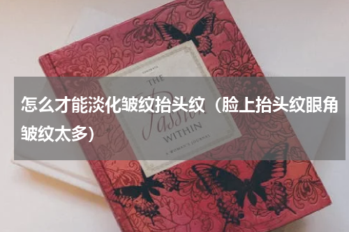 怎么才能淡化皱纹抬头纹（脸上抬头纹眼角皱纹太多）