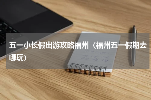 五一小长假出游攻略福州（福州五一假期去哪玩）