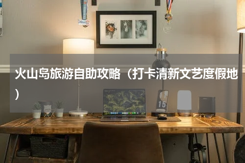 火山岛旅游自助攻略（打卡清新文艺度假地）
