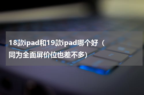 18款ipad和19款ipad哪个好（同为全面屏价位也差不多）