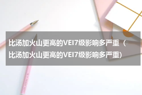 比汤加火山更高的VEI7级影响多严重（比汤加火山更高的VEI7级影响多严重）