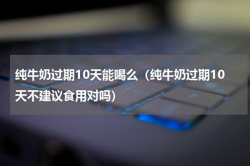 纯牛奶过期10天能喝么（纯牛奶过期10天不建议食用对吗）