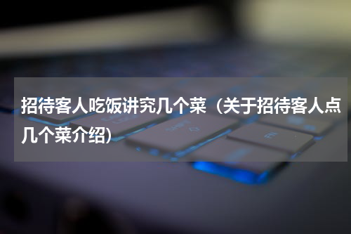 招待客人吃饭讲究几个菜（关于招待客人点几个菜介绍）