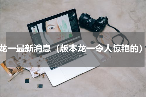 龙一最新消息（版本龙一令人惊艳的）