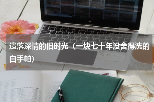 遗落深情的旧时光（一块七十年没舍得洗的白手帕）