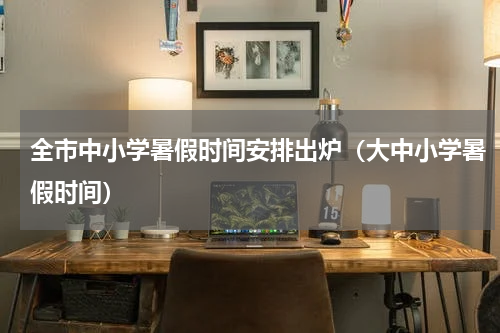全市中小学暑假时间安排出炉（大中小学暑假时间）