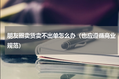 朋友圈卖货卖不出单怎么办（也应遵循商业规范）